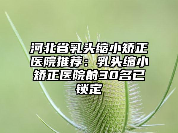河北省乳头缩小矫正医院推荐:乳头缩小矫正医院前30名已锁定
