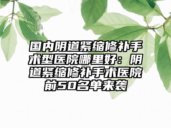 国内阴道紧缩修补手术型医院哪里好:阴道紧缩修补手术医院前50名单来袭