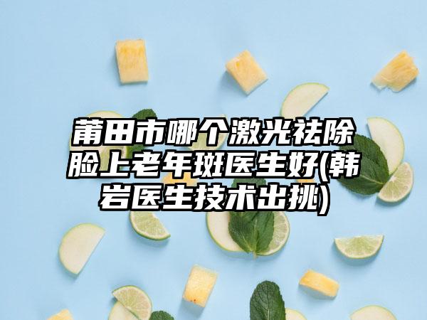莆田市哪个激光祛除脸上老年斑医生好(韩岩医生技术出挑)