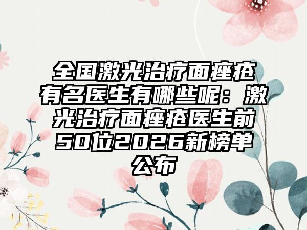 全国激光治疗面痤疮有名医生有哪些呢:激光治疗面痤疮医生前50位2026新榜单公布