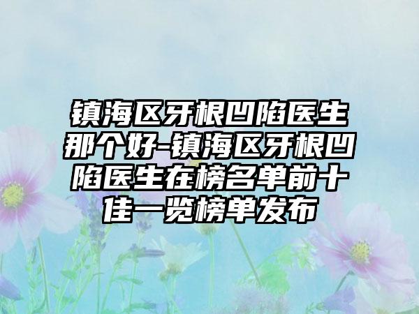 镇海区牙根凹陷医生那个好-镇海区牙根凹陷医生在榜名单前十佳一览榜单发布