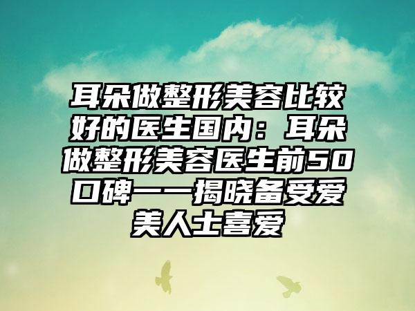 耳朵做整形美容比较好的医生国内：耳朵做整形美容医生前50口碑一一揭晓备受爱美人士喜爱