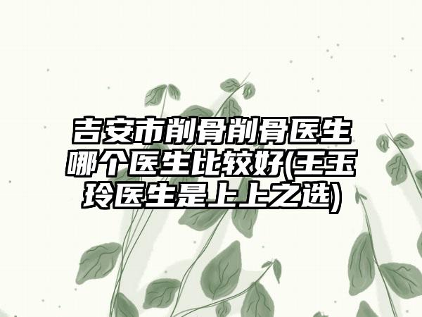 吉安市削骨削骨医生哪个医生比较好(王玉玲医生是上上之选)