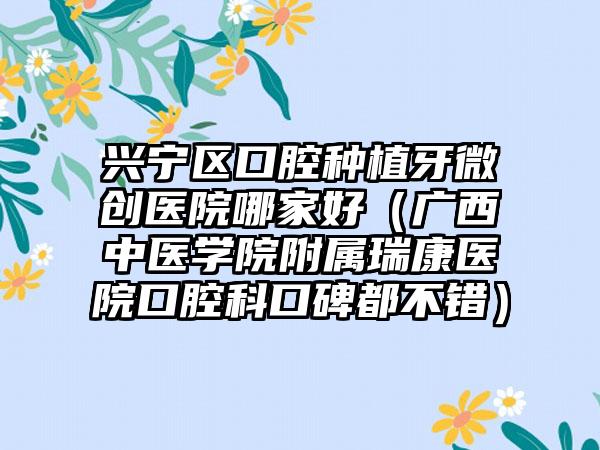 兴宁区口腔种植牙微创医院哪家好（广西中医学院附属瑞康医院口腔科口碑都不错）