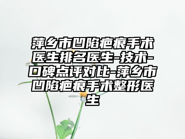 萍乡市凹陷疤痕手术医生排名医生-技术-口碑点评对比-萍乡市凹陷疤痕手术整形医生