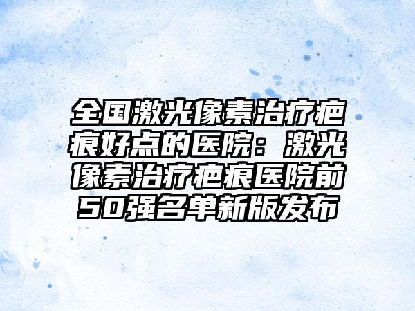 全国激光像素治疗疤痕好点的医院:激光像素治疗疤痕医院前50强名单新版发布