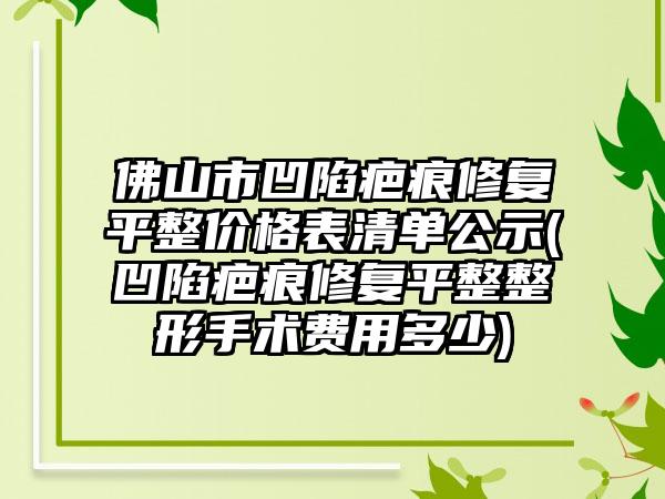 佛山市凹陷疤痕修复平整价格表清单公示(凹陷疤痕修复平整整形手术费用多少)