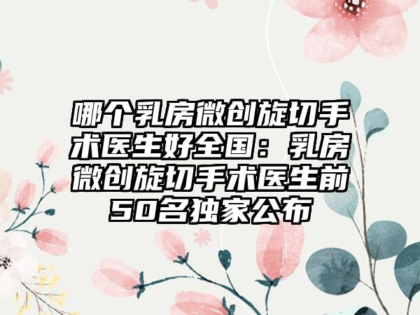 哪个乳房微创旋切手术医生好全国：乳房微创旋切手术医生前50名独家公布