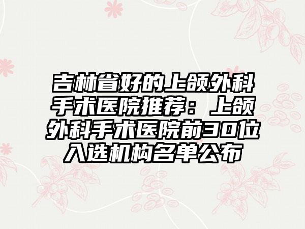 吉林省好的上颌外科手术医院推荐：上颌外科手术医院前30位入选机构名单公布