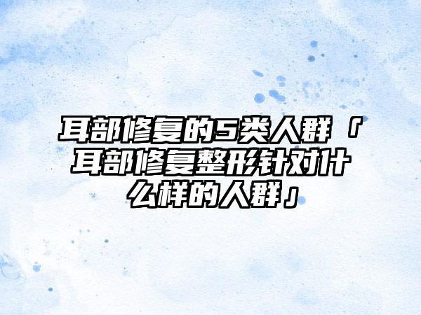 耳部修复的5类人群「耳部修复整形针对什么样的人群」