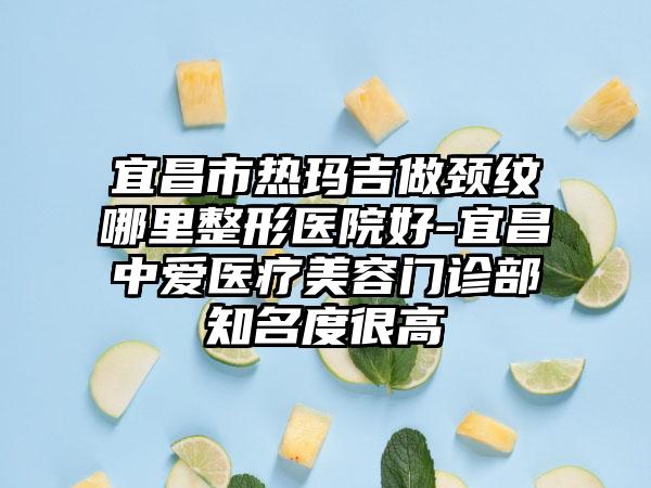 宜昌市热玛吉做颈纹哪里整形医院好-宜昌中爱医疗美容门诊部知名度很高