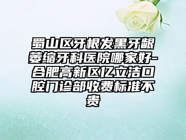 蜀山区牙根发黑牙龈萎缩牙科医院哪家好-合肥高新区亿立洁口腔门诊部收费标准不贵
