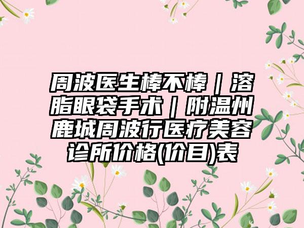 周波医生棒不棒|溶脂眼袋手术|附温州鹿城周波行医疗美容诊所价格(价目)表