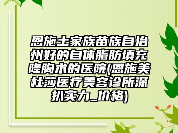 恩施土家族苗族自治州好的自体脂肪填充隆胸术的医院(恩施美杜莎医疗美容诊所深扒实力_价格)