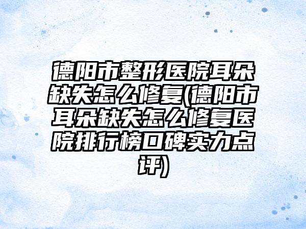 德阳市整形医院耳朵缺失怎么修复(德阳市耳朵缺失怎么修复医院排行榜口碑实力点评)