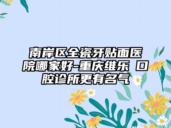 南岸区全瓷牙贴面医院哪家好-重庆维乐沄口腔诊所更有名气