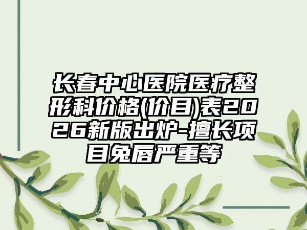 长春中心医院医疗整形科价格(价目)表2026新版出炉-擅长项目兔唇严重等