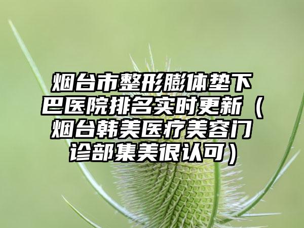 烟台市整形膨体垫下巴医院排名实时更新（烟台韩美医疗美容门诊部集美很认可）
