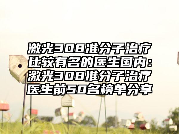 激光308准分子治疗比较有名的医生国内：激光308准分子治疗医生前50名榜单分享