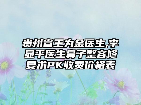 贵州省王为金医生,李显平医生鼻子整容修复术PK收费价格表