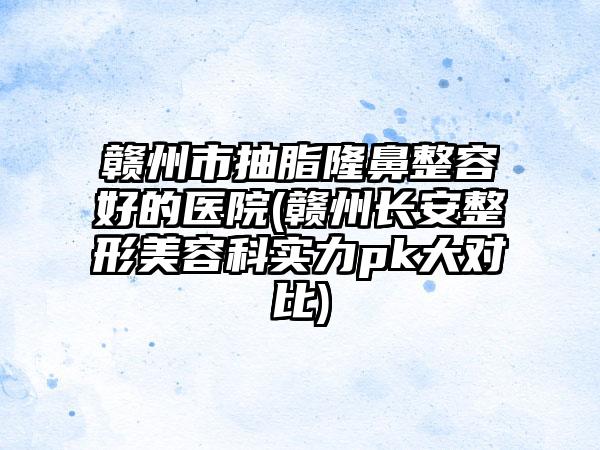 赣州市抽脂隆鼻整容好的医院(赣州长安整形美容科实力pk大对比)