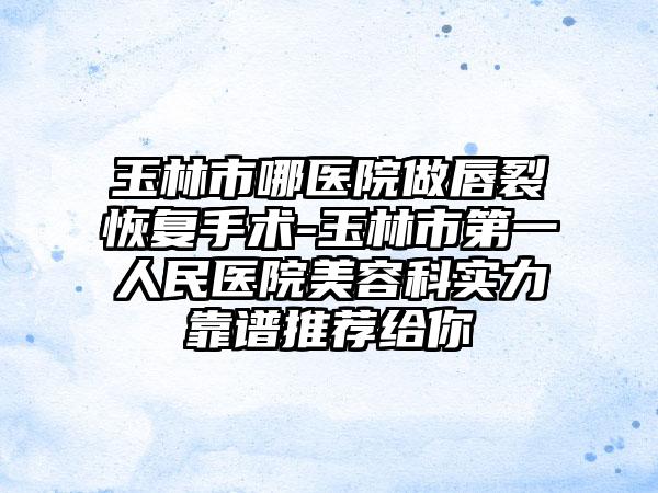 玉林市哪医院做唇裂恢复手术-玉林市第一人民医院美容科实力靠谱推荐给你