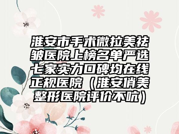淮安市手术微拉美祛皱医院上榜名单严选七家实力口碑均在线正规医院（淮安俏美整形医院评价不吭）