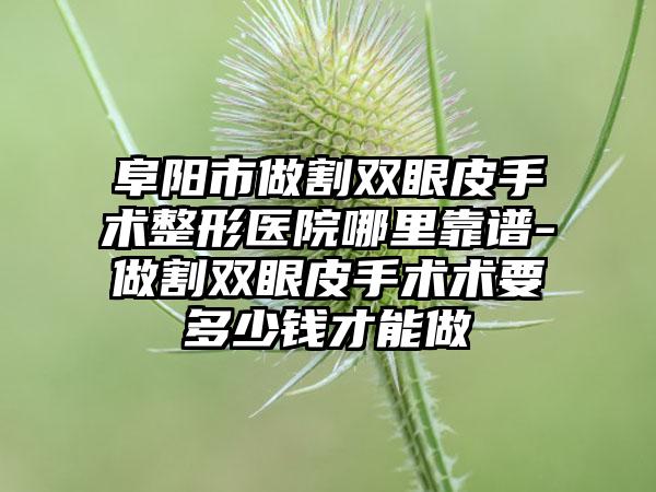 阜阳市做割双眼皮手术整形医院哪里靠谱-做割双眼皮手术术要多少钱才能做