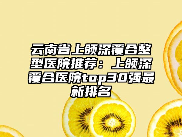 云南省上颌深覆合整型医院推荐:上颌深覆合医院top30强最新排名