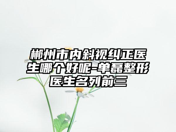 郴州市内斜视纠正医生哪个好呢-单磊整形医生名列前三