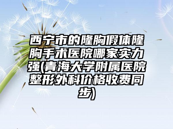 西宁市的隆胸假体隆胸手术医院哪家实力强(青海大学附属医院整形外科价格收费同步)