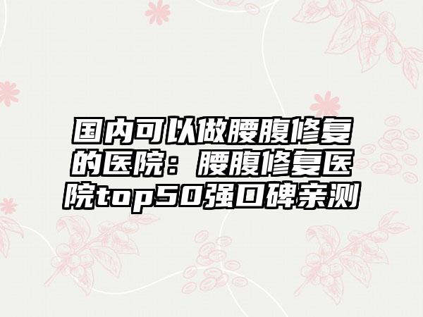 国内可以做腰腹修复的医院：腰腹修复医院top50强口碑亲测