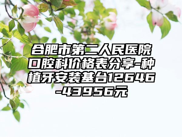合肥市第二人民医院口腔科价格表分享-种植牙安装基台12646-43956元
