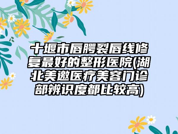 十堰市唇腭裂唇线修复最好的整形医院(湖北美邀医疗美容门诊部辨识度都比较高)