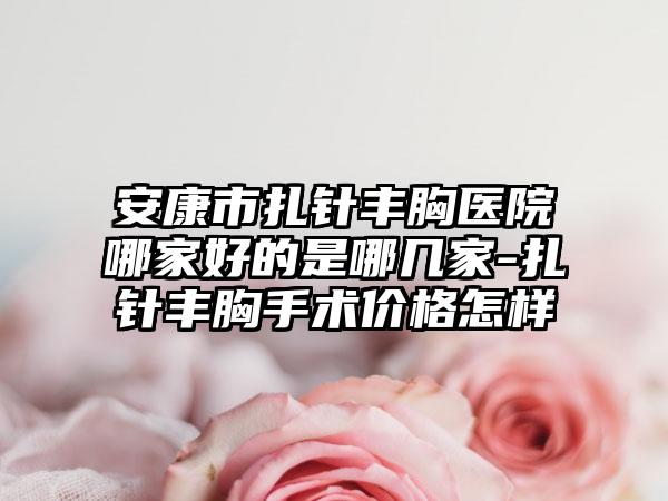 安康市扎针丰胸医院哪家好的是哪几家-扎针丰胸手术价格怎样