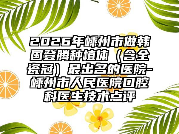 2026年嵊州市做韩国登腾种植体(含全瓷冠)最出名的医院-嵊州市人民医院口腔科医生技术点评