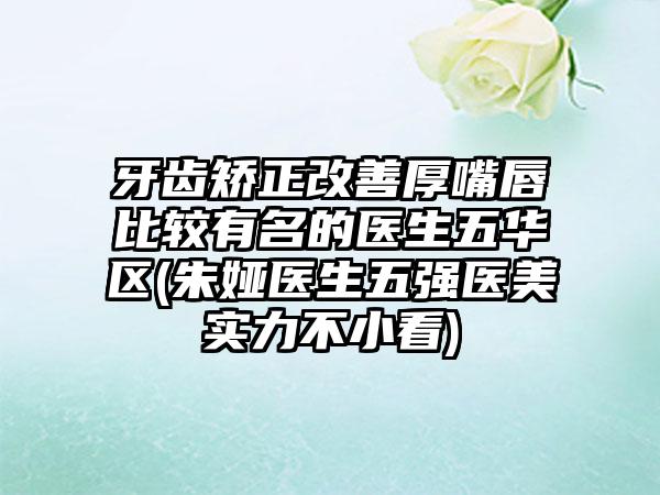 牙齿矫正改善厚嘴唇比较有名的医生五华区(朱娅医生五强医美实力不小看)