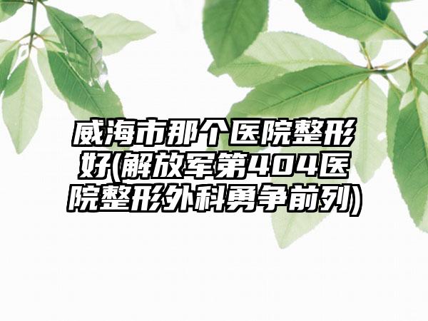 威海市那个医院整形好(解放军第404医院整形外科勇争前列)