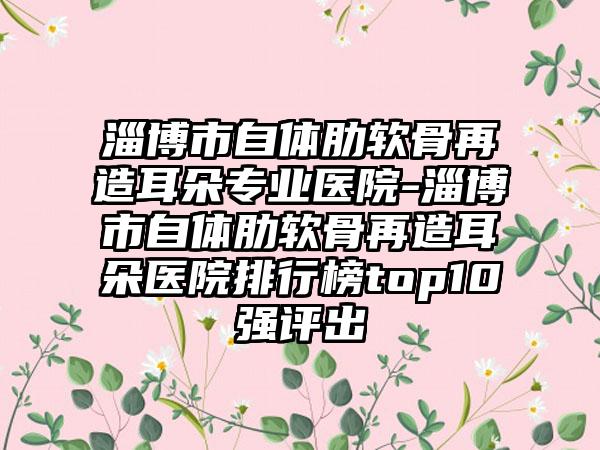 淄博市自体肋软骨再造耳朵专业医院-淄博市自体肋软骨再造耳朵医院排行榜top10强评出