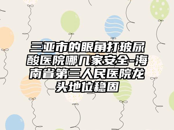三亚市的眼角打玻尿酸医院哪几家安全-海南省第三人民医院龙头地位稳固