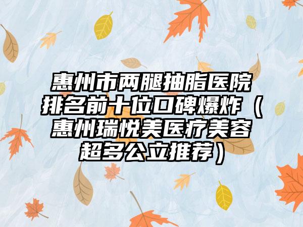 惠州市两腿抽脂医院排名前十位口碑爆炸（惠州瑞悦美医疗美容超多公立推荐）