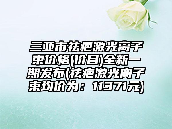三亚市祛疤激光离子束价格(价目)全新一期发布(祛疤激光离子束均价为:11371元)