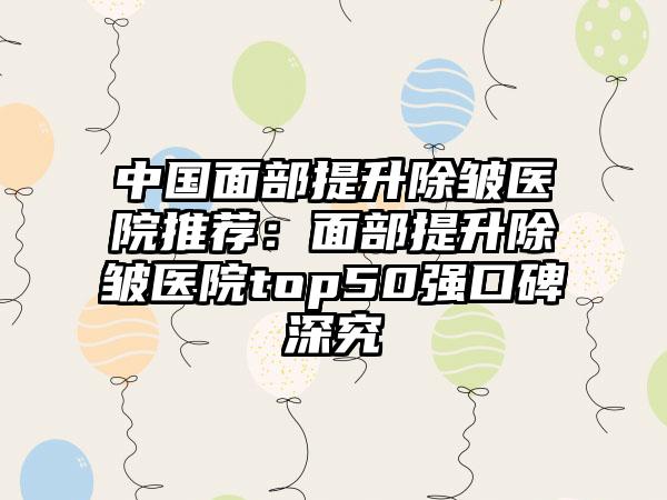 中国面部提升除皱医院推荐：面部提升除皱医院top50强口碑深究