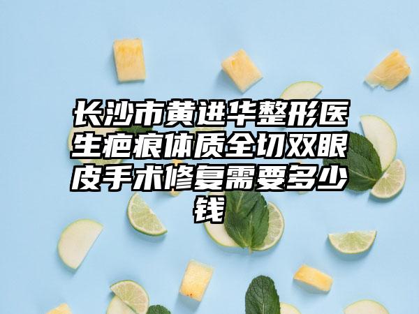 长沙市黄进华整形医生疤痕体质全切双眼皮手术修复需要多少钱