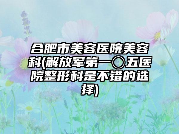 合肥市美容医院美容科(解放军第一〇五医院整形科是不错的选择)