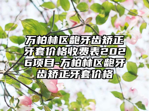 万柏林区龅牙齿矫正牙套价格收费表2026项目-万柏林区龅牙齿矫正牙套价格