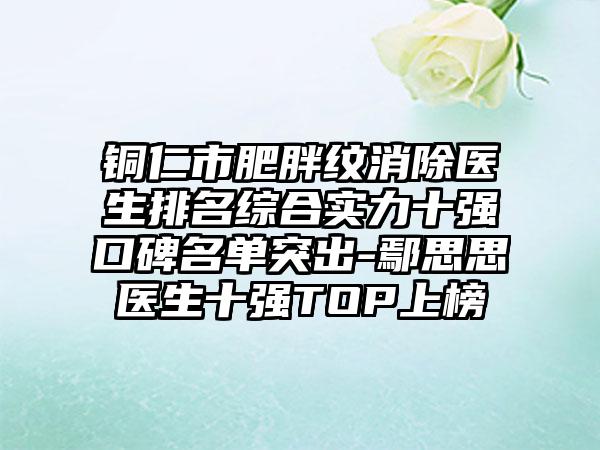 铜仁市肥胖纹消除医生排名综合实力十强口碑名单突出-鄢思思医生十强TOP上榜