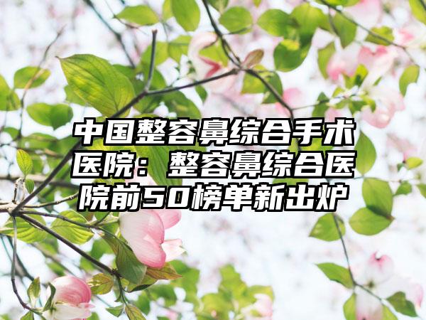 中国整容鼻综合手术医院：整容鼻综合医院前50榜单新出炉