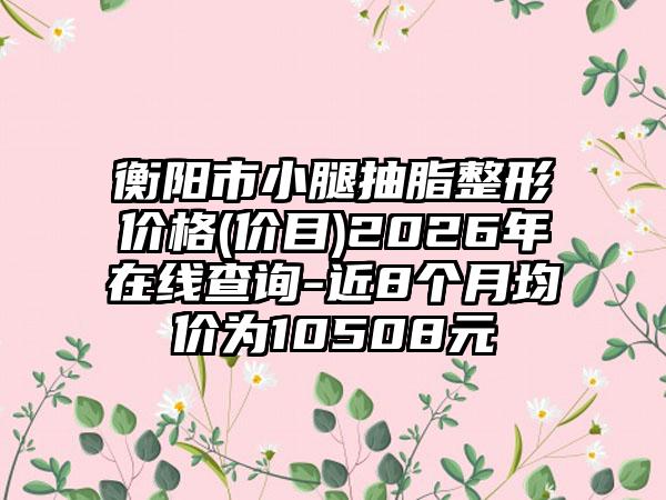 衡阳市小腿抽脂整形价格(价目)2026年在线查询-近8个月均价为10508元