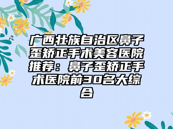 广西壮族自治区鼻子歪矫正手术美容医院推荐：鼻子歪矫正手术医院前30名大综合